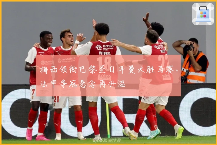 梅西领衔巴黎圣日耳曼大胜马赛，法甲争冠悬念再升温