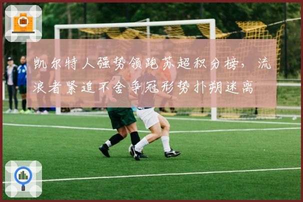 凯尔特人强势领跑苏超积分榜，流浪者紧追不舍争冠形势扑朔迷离
