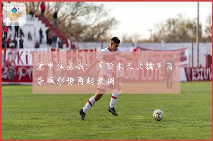 意甲焦点战：国际米兰力擒罗马，争冠形势再起波澜