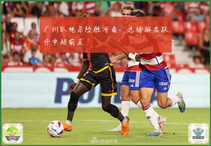 广州队绝杀险胜河南，总榜排名跃升中超前五