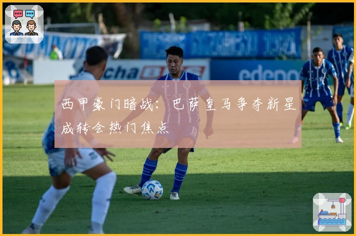 西甲豪门暗战：巴萨皇马争夺新星成转会热门焦点