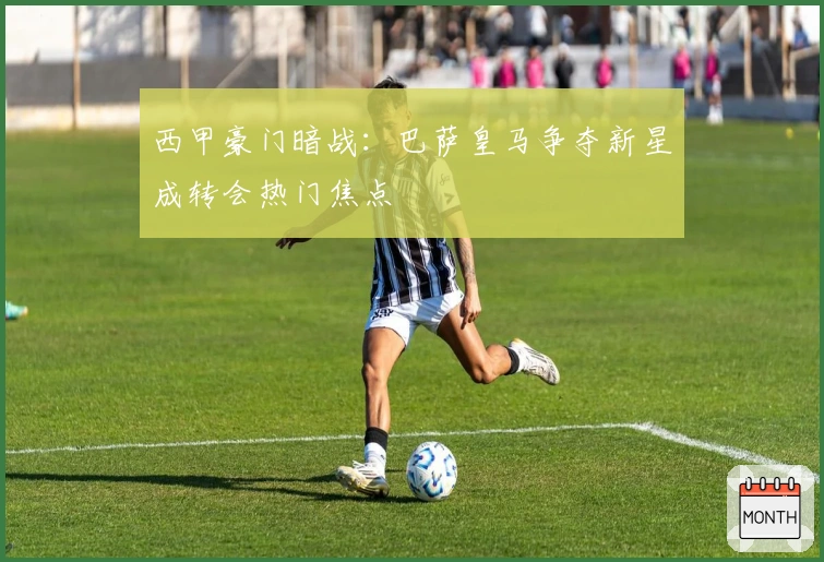 西甲豪门暗战：巴萨皇马争夺新星成转会热门焦点