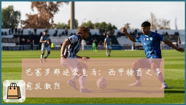 巴塞罗那逆袭皇马：西甲榜首之争愈发激烈