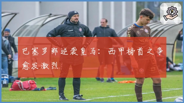 巴塞罗那逆袭皇马:西甲榜首之争愈发激烈