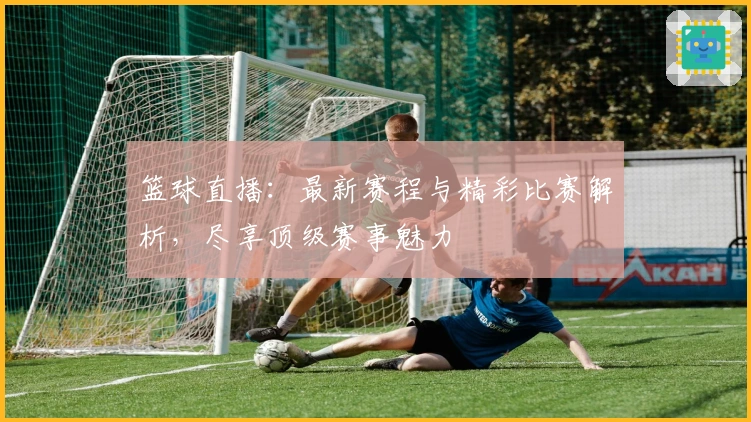篮球直播：最新赛程与精彩比赛解析，尽享顶级赛事魅力