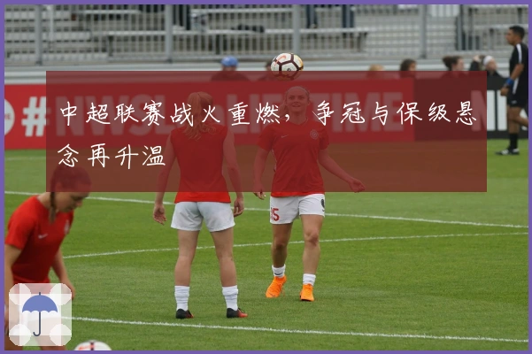 中超联赛战火重燃，争冠与保级悬念再升温