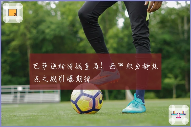 巴萨逆转将战皇马！西甲积分榜焦点之战引爆期待