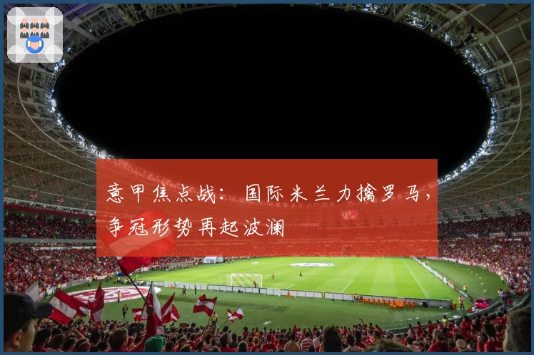 意甲焦点战:国际米兰力擒罗马,争冠形势再起波澜