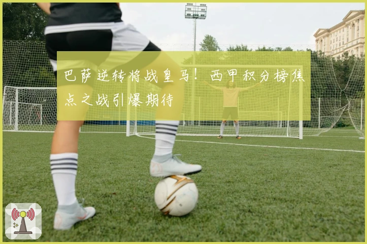 巴萨逆转将战皇马！西甲积分榜焦点之战引爆期待